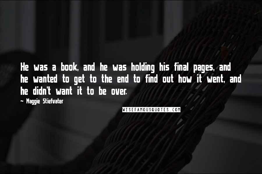 Maggie Stiefvater Quotes: He was a book, and he was holding his final pages, and he wanted to get to the end to find out how it went, and he didn't want it to be over.