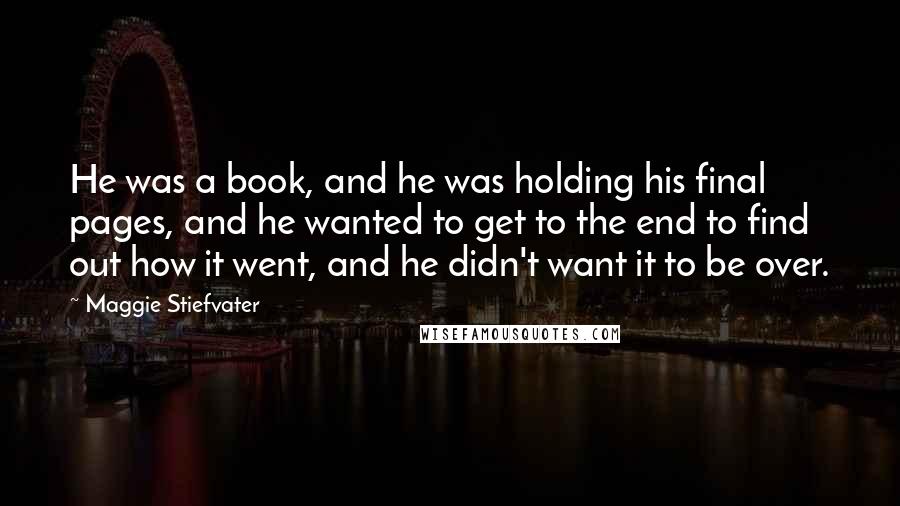 Maggie Stiefvater Quotes: He was a book, and he was holding his final pages, and he wanted to get to the end to find out how it went, and he didn't want it to be over.