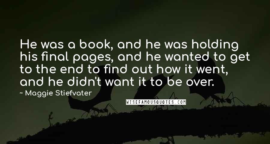 Maggie Stiefvater Quotes: He was a book, and he was holding his final pages, and he wanted to get to the end to find out how it went, and he didn't want it to be over.
