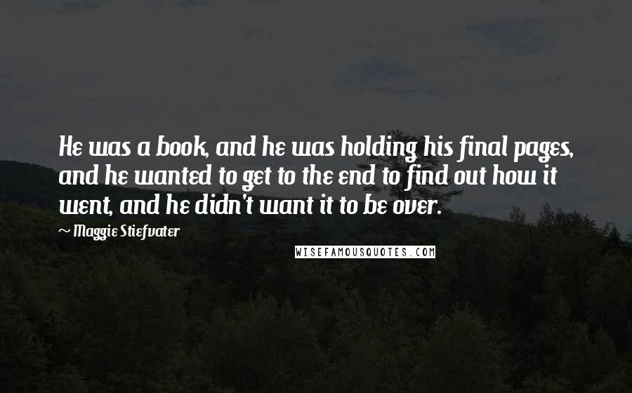 Maggie Stiefvater Quotes: He was a book, and he was holding his final pages, and he wanted to get to the end to find out how it went, and he didn't want it to be over.