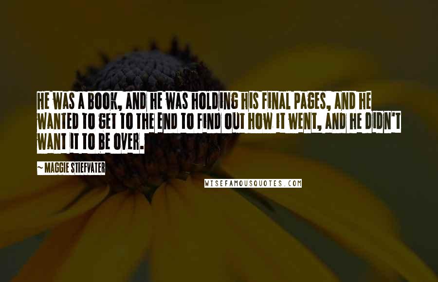 Maggie Stiefvater Quotes: He was a book, and he was holding his final pages, and he wanted to get to the end to find out how it went, and he didn't want it to be over.