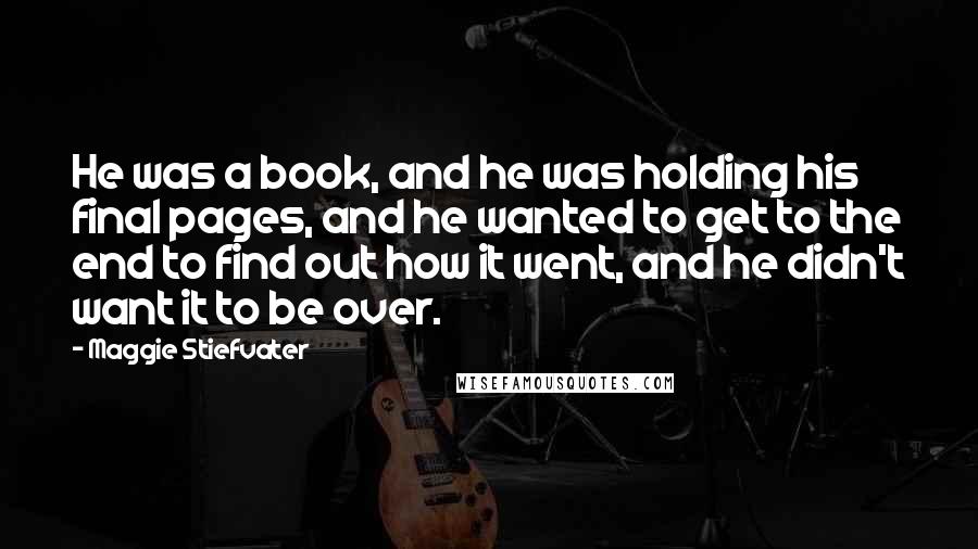 Maggie Stiefvater Quotes: He was a book, and he was holding his final pages, and he wanted to get to the end to find out how it went, and he didn't want it to be over.
