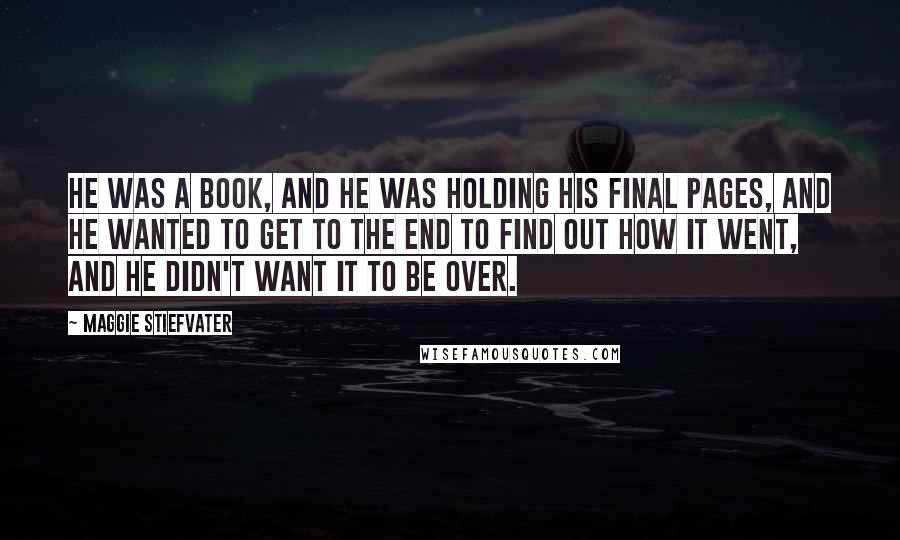 Maggie Stiefvater Quotes: He was a book, and he was holding his final pages, and he wanted to get to the end to find out how it went, and he didn't want it to be over.
