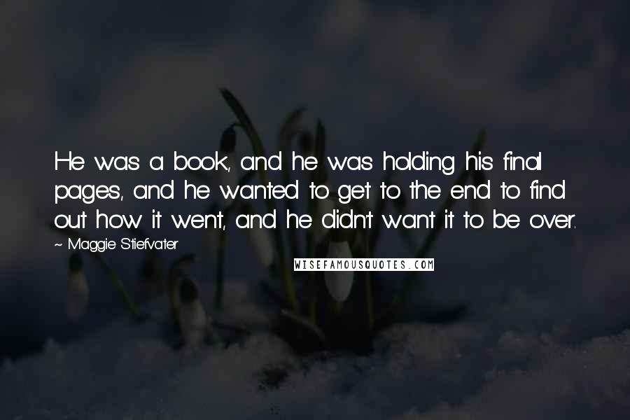 Maggie Stiefvater Quotes: He was a book, and he was holding his final pages, and he wanted to get to the end to find out how it went, and he didn't want it to be over.