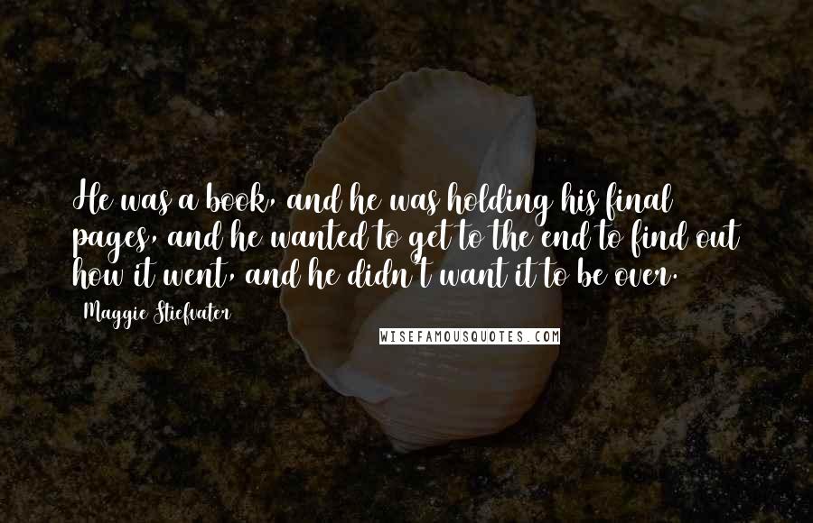 Maggie Stiefvater Quotes: He was a book, and he was holding his final pages, and he wanted to get to the end to find out how it went, and he didn't want it to be over.