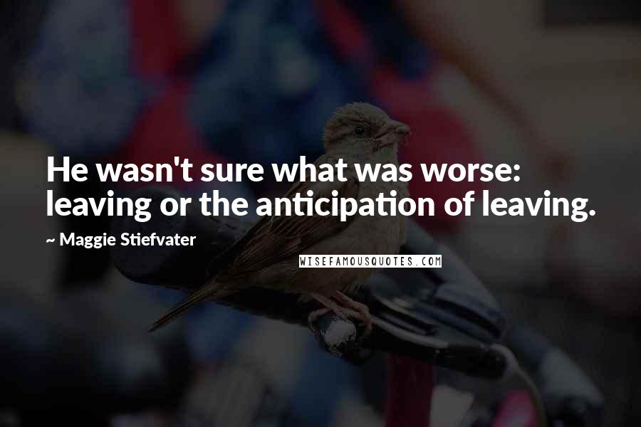 Maggie Stiefvater Quotes: He wasn't sure what was worse: leaving or the anticipation of leaving.