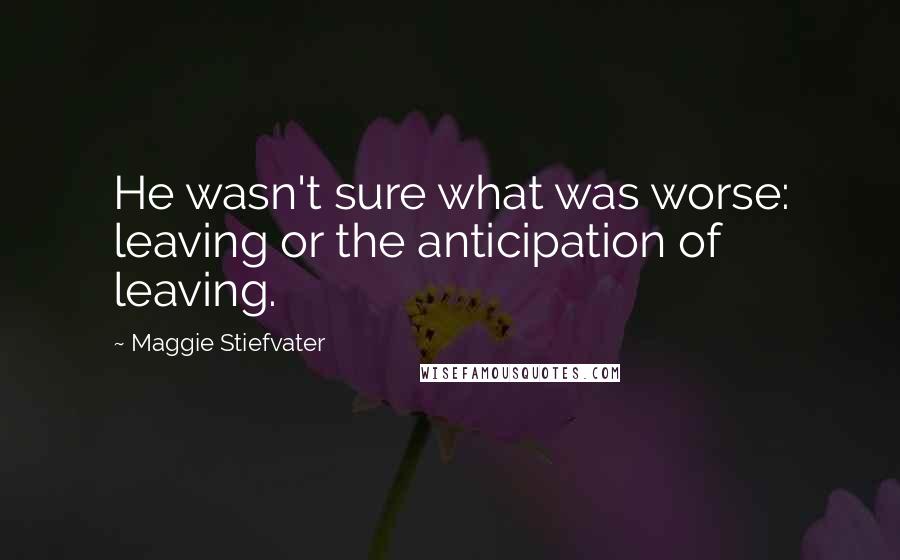 Maggie Stiefvater Quotes: He wasn't sure what was worse: leaving or the anticipation of leaving.