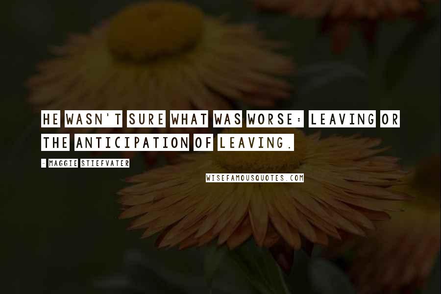 Maggie Stiefvater Quotes: He wasn't sure what was worse: leaving or the anticipation of leaving.