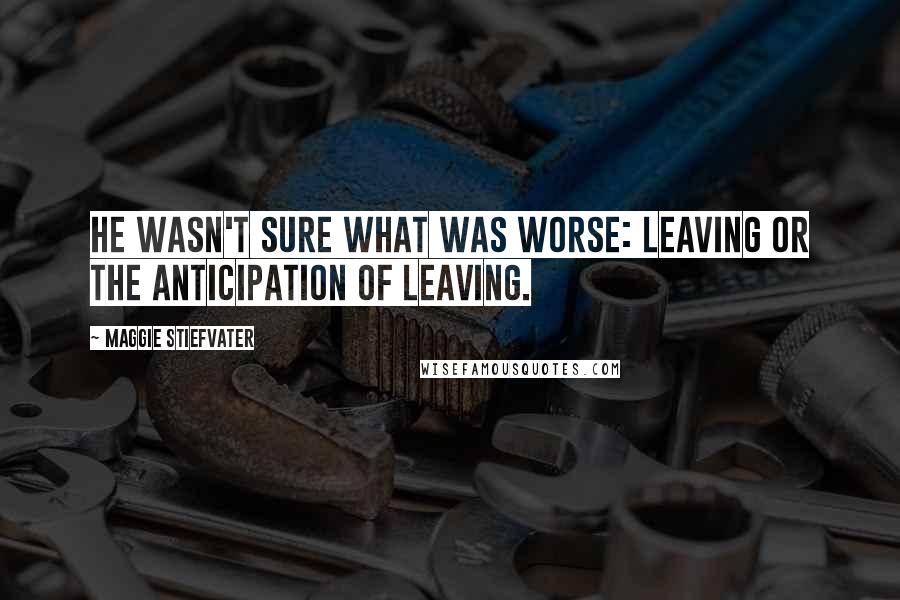 Maggie Stiefvater Quotes: He wasn't sure what was worse: leaving or the anticipation of leaving.