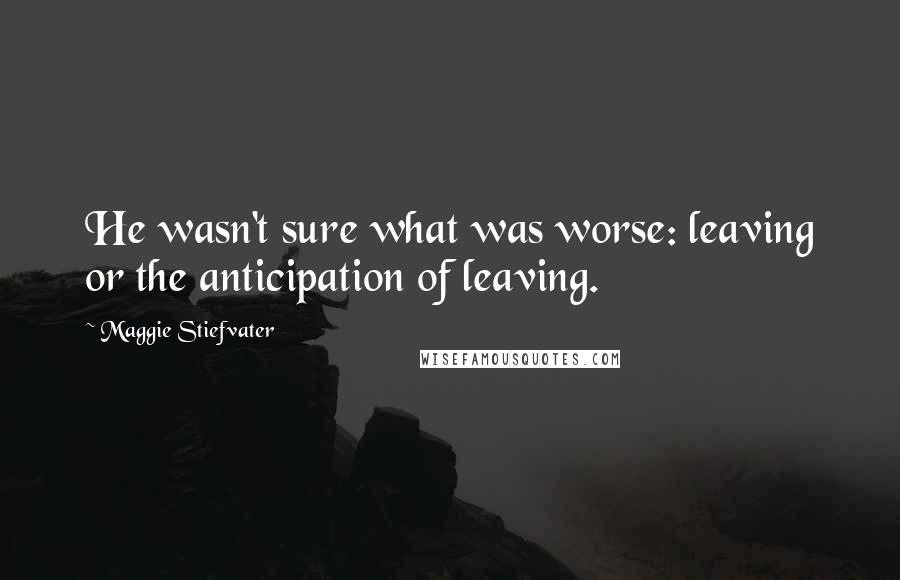 Maggie Stiefvater Quotes: He wasn't sure what was worse: leaving or the anticipation of leaving.