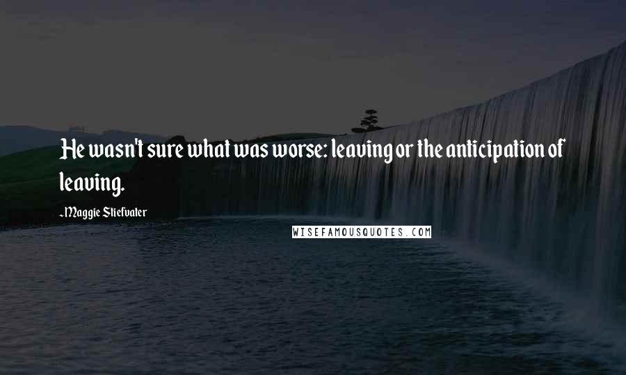 Maggie Stiefvater Quotes: He wasn't sure what was worse: leaving or the anticipation of leaving.