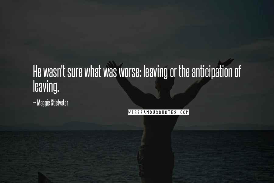 Maggie Stiefvater Quotes: He wasn't sure what was worse: leaving or the anticipation of leaving.