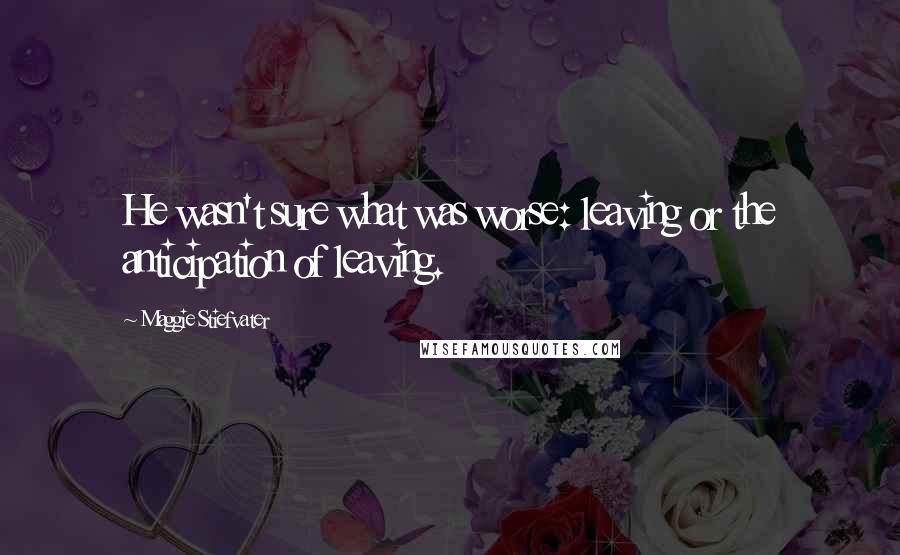 Maggie Stiefvater Quotes: He wasn't sure what was worse: leaving or the anticipation of leaving.