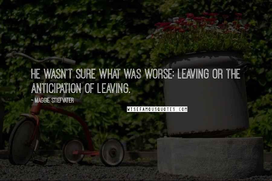 Maggie Stiefvater Quotes: He wasn't sure what was worse: leaving or the anticipation of leaving.