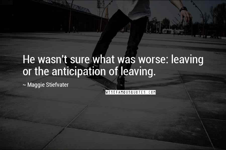 Maggie Stiefvater Quotes: He wasn't sure what was worse: leaving or the anticipation of leaving.