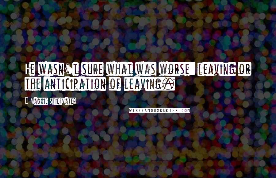 Maggie Stiefvater Quotes: He wasn't sure what was worse: leaving or the anticipation of leaving.