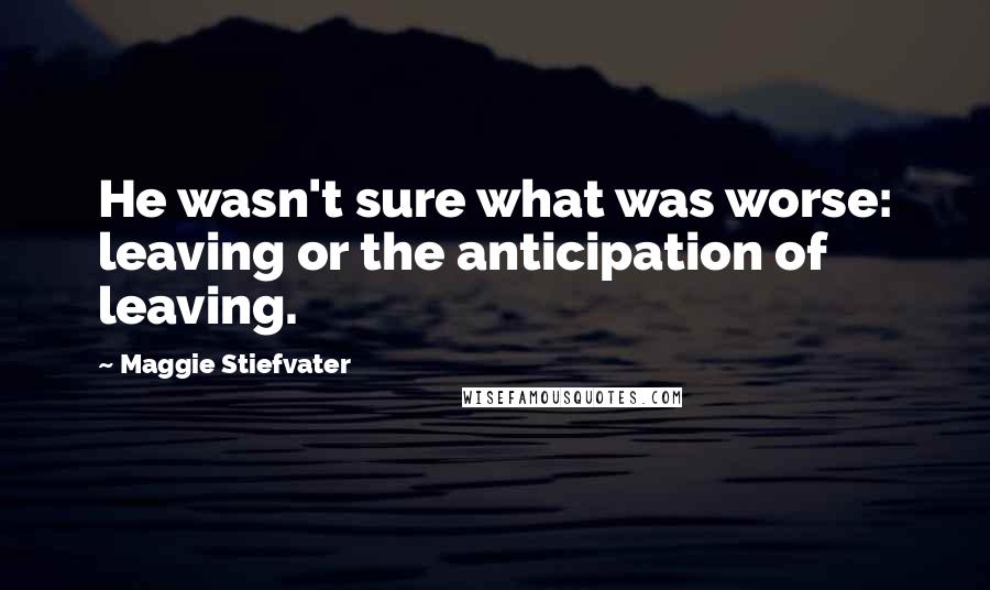 Maggie Stiefvater Quotes: He wasn't sure what was worse: leaving or the anticipation of leaving.