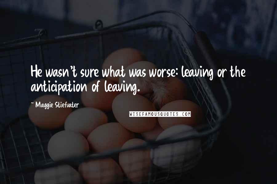 Maggie Stiefvater Quotes: He wasn't sure what was worse: leaving or the anticipation of leaving.