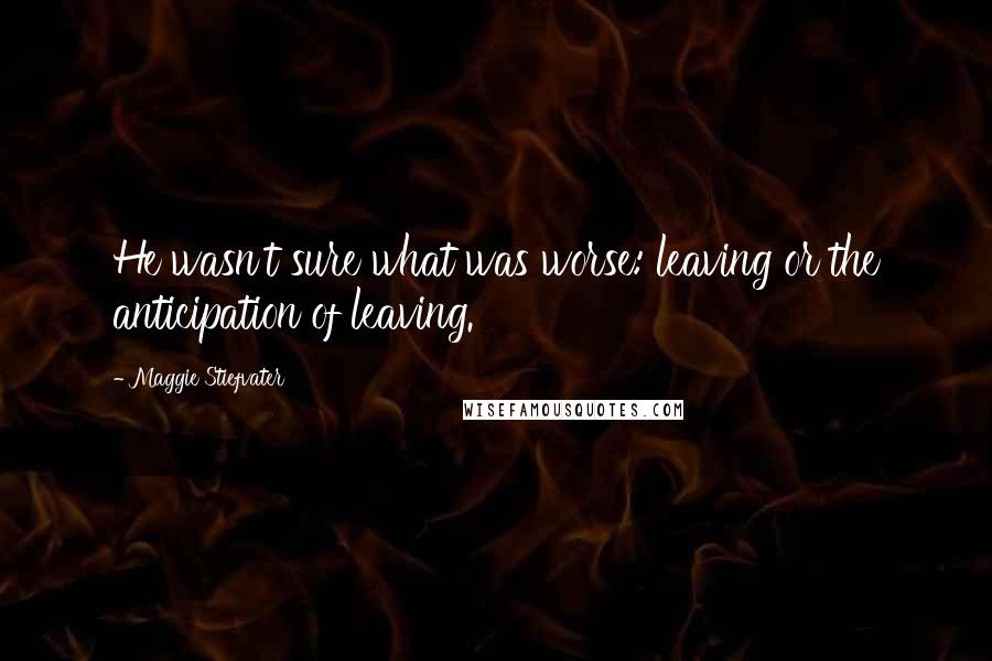 Maggie Stiefvater Quotes: He wasn't sure what was worse: leaving or the anticipation of leaving.