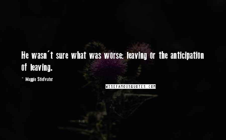 Maggie Stiefvater Quotes: He wasn't sure what was worse: leaving or the anticipation of leaving.