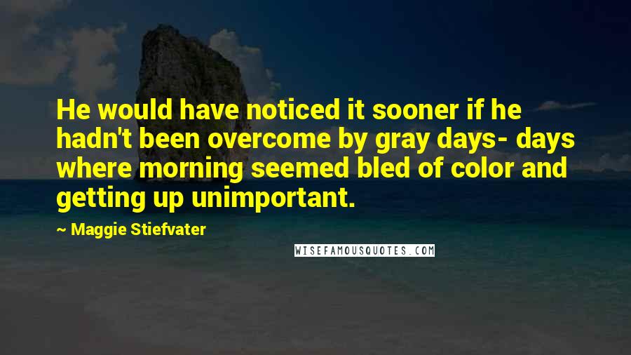 Maggie Stiefvater Quotes: He would have noticed it sooner if he hadn't been overcome by gray days- days where morning seemed bled of color and getting up unimportant.