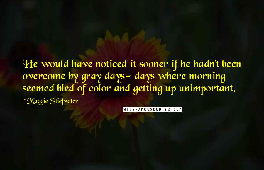 Maggie Stiefvater Quotes: He would have noticed it sooner if he hadn't been overcome by gray days- days where morning seemed bled of color and getting up unimportant.