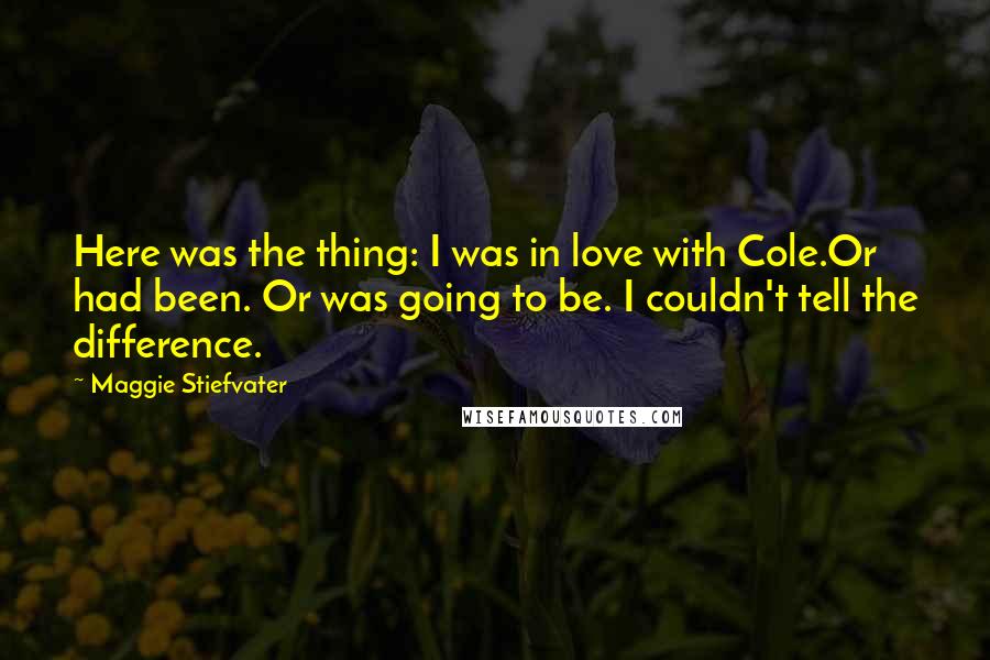 Maggie Stiefvater Quotes: Here was the thing: I was in love with Cole.Or had been. Or was going to be. I couldn't tell the difference.