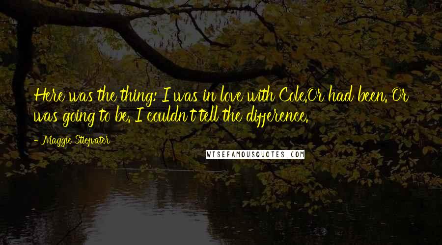 Maggie Stiefvater Quotes: Here was the thing: I was in love with Cole.Or had been. Or was going to be. I couldn't tell the difference.