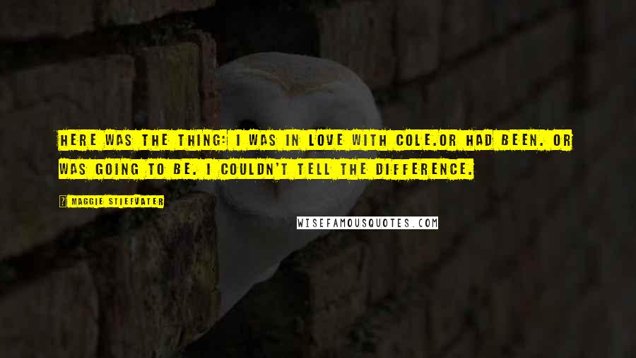 Maggie Stiefvater Quotes: Here was the thing: I was in love with Cole.Or had been. Or was going to be. I couldn't tell the difference.