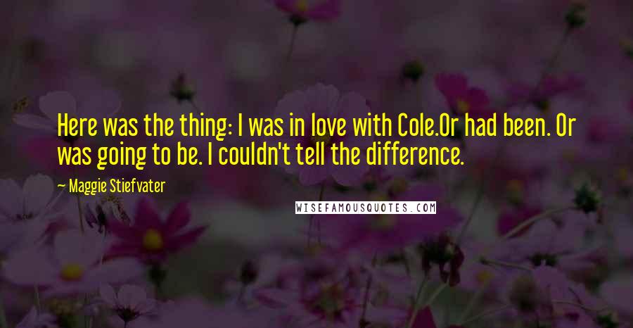 Maggie Stiefvater Quotes: Here was the thing: I was in love with Cole.Or had been. Or was going to be. I couldn't tell the difference.