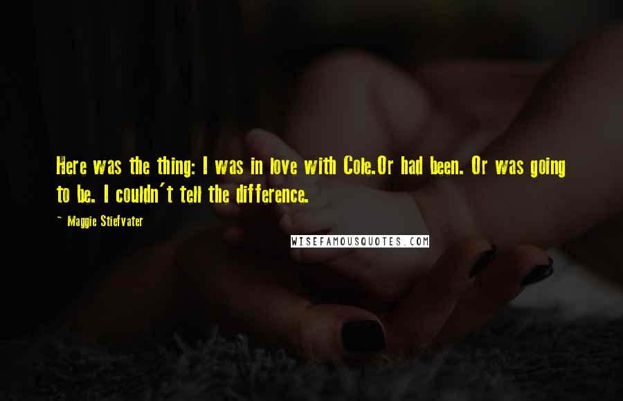 Maggie Stiefvater Quotes: Here was the thing: I was in love with Cole.Or had been. Or was going to be. I couldn't tell the difference.