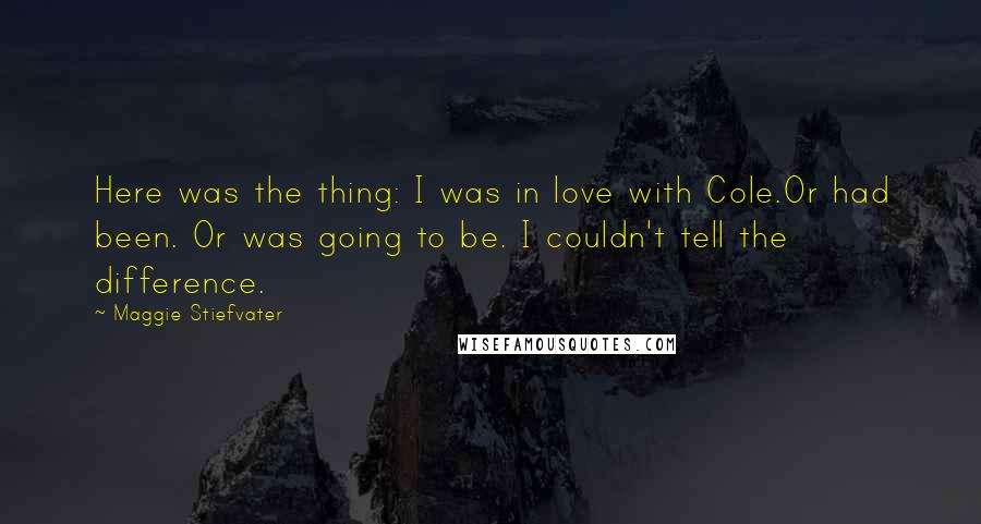 Maggie Stiefvater Quotes: Here was the thing: I was in love with Cole.Or had been. Or was going to be. I couldn't tell the difference.