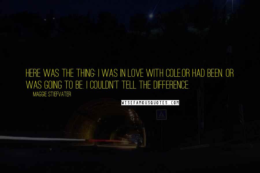 Maggie Stiefvater Quotes: Here was the thing: I was in love with Cole.Or had been. Or was going to be. I couldn't tell the difference.