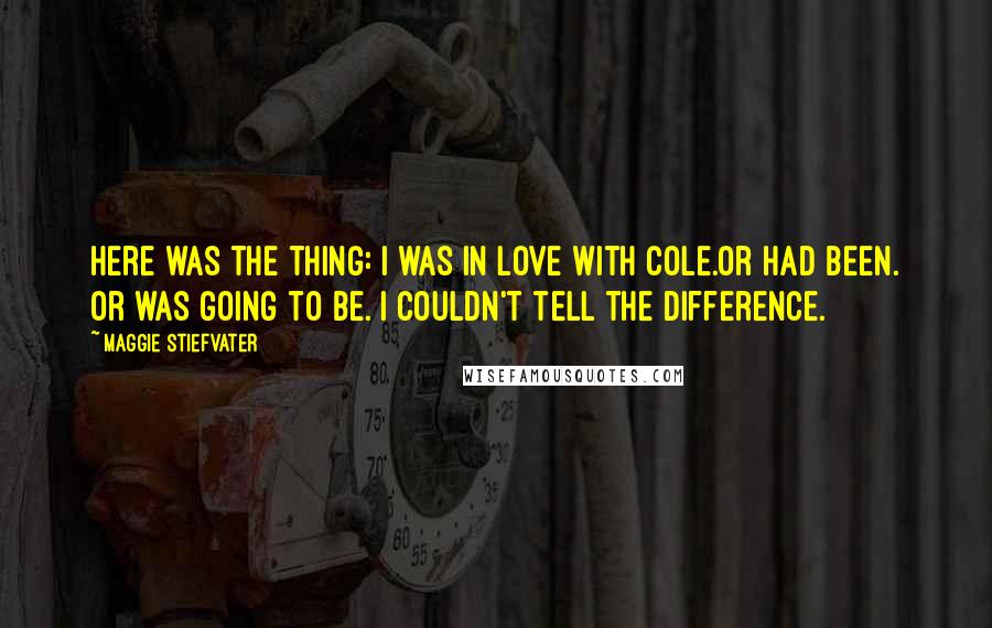 Maggie Stiefvater Quotes: Here was the thing: I was in love with Cole.Or had been. Or was going to be. I couldn't tell the difference.