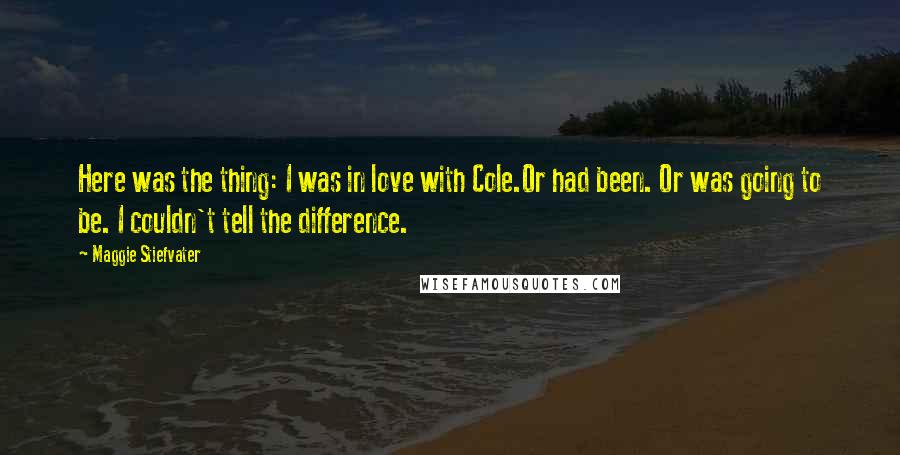 Maggie Stiefvater Quotes: Here was the thing: I was in love with Cole.Or had been. Or was going to be. I couldn't tell the difference.