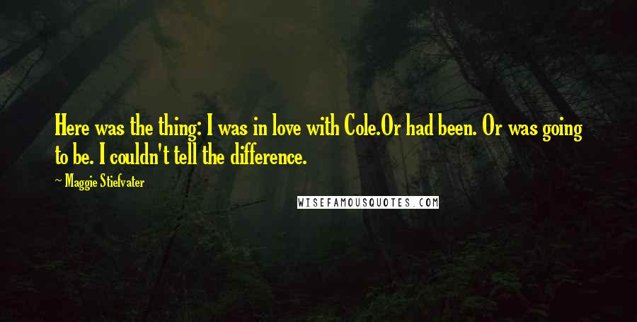 Maggie Stiefvater Quotes: Here was the thing: I was in love with Cole.Or had been. Or was going to be. I couldn't tell the difference.