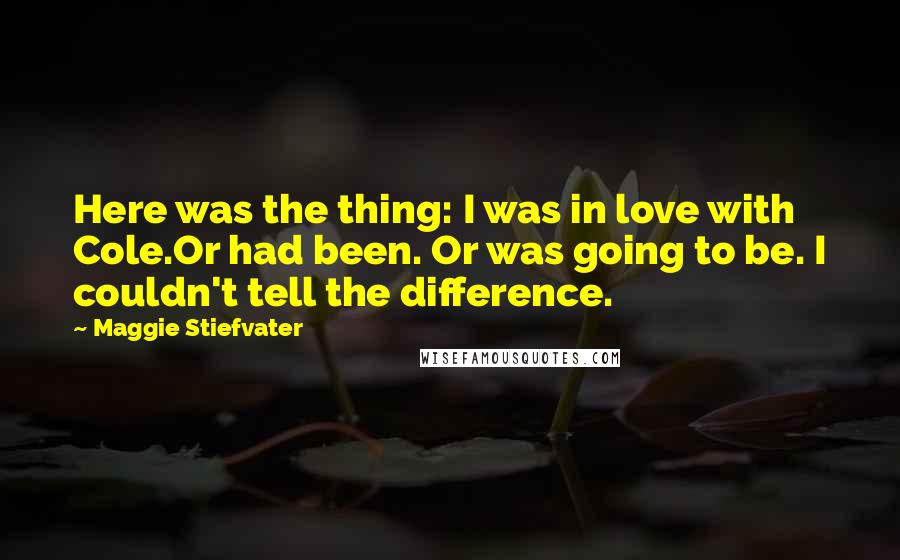 Maggie Stiefvater Quotes: Here was the thing: I was in love with Cole.Or had been. Or was going to be. I couldn't tell the difference.