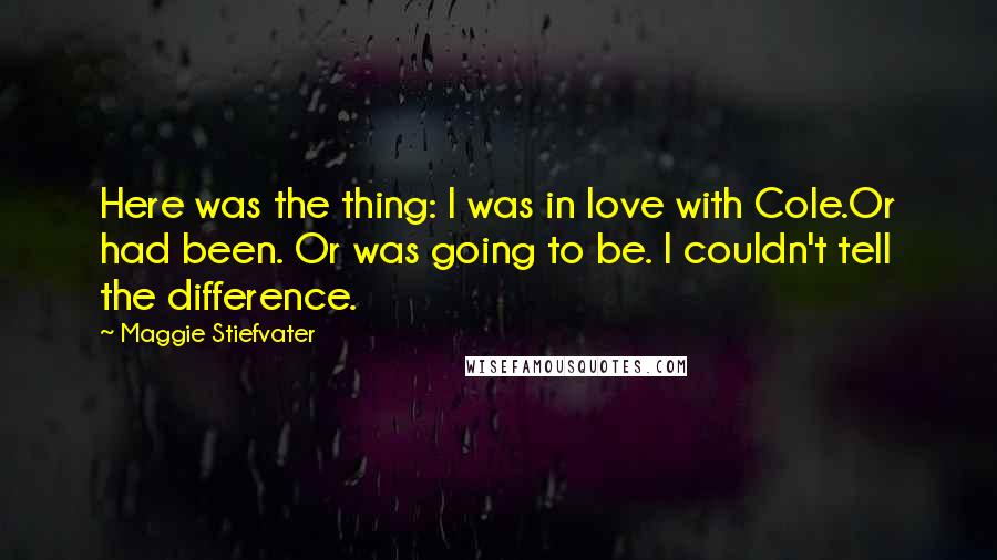 Maggie Stiefvater Quotes: Here was the thing: I was in love with Cole.Or had been. Or was going to be. I couldn't tell the difference.