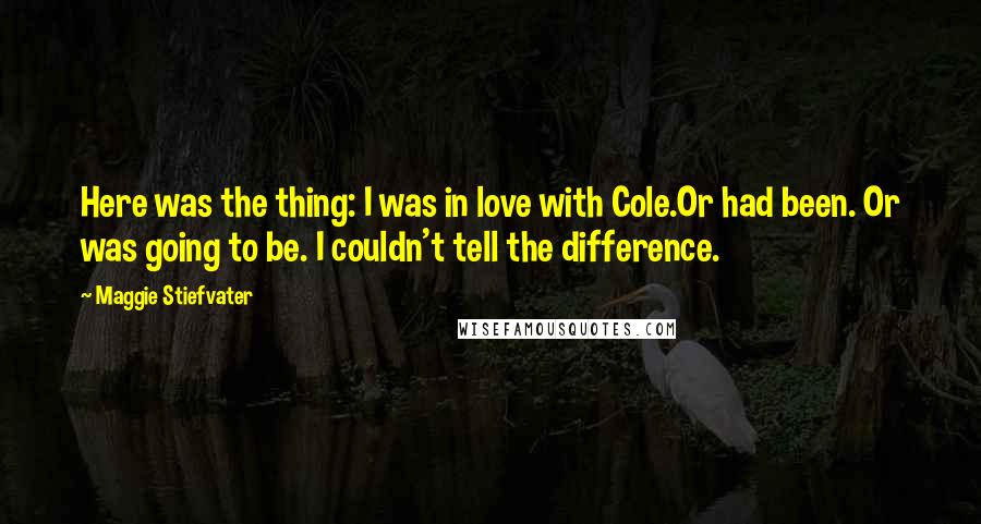 Maggie Stiefvater Quotes: Here was the thing: I was in love with Cole.Or had been. Or was going to be. I couldn't tell the difference.