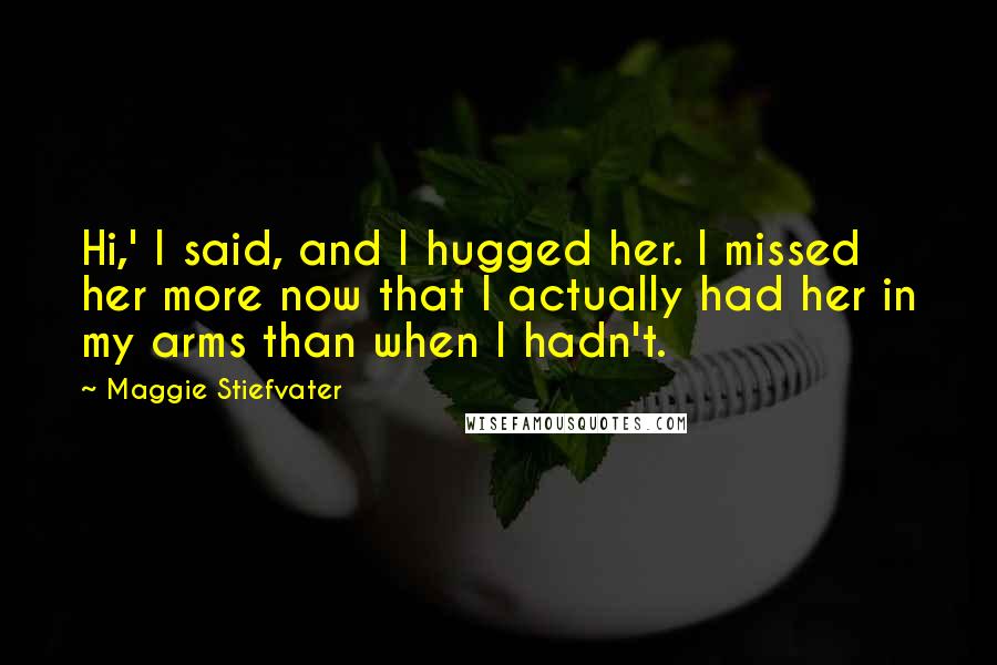 Maggie Stiefvater Quotes: Hi,' I said, and I hugged her. I missed her more now that I actually had her in my arms than when I hadn't.