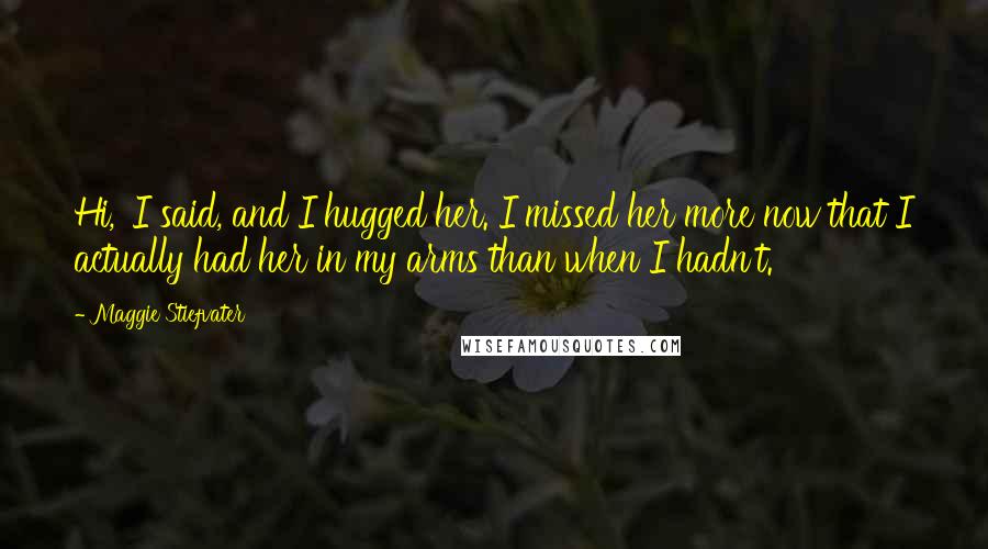 Maggie Stiefvater Quotes: Hi,' I said, and I hugged her. I missed her more now that I actually had her in my arms than when I hadn't.