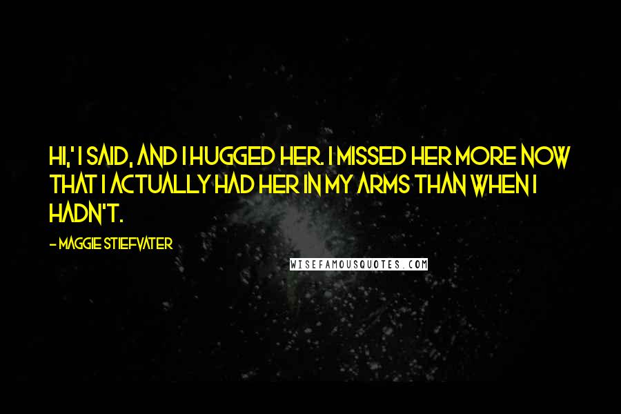 Maggie Stiefvater Quotes: Hi,' I said, and I hugged her. I missed her more now that I actually had her in my arms than when I hadn't.