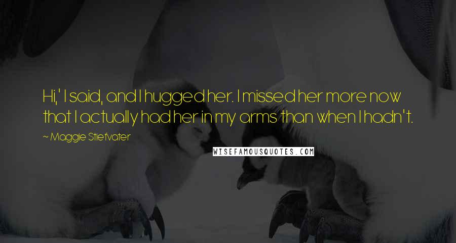 Maggie Stiefvater Quotes: Hi,' I said, and I hugged her. I missed her more now that I actually had her in my arms than when I hadn't.