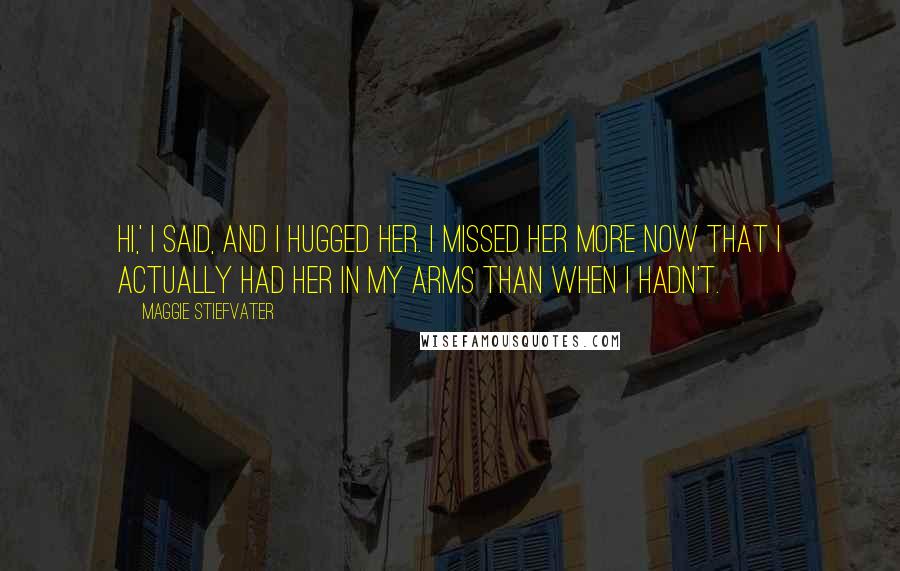 Maggie Stiefvater Quotes: Hi,' I said, and I hugged her. I missed her more now that I actually had her in my arms than when I hadn't.