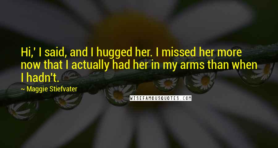 Maggie Stiefvater Quotes: Hi,' I said, and I hugged her. I missed her more now that I actually had her in my arms than when I hadn't.