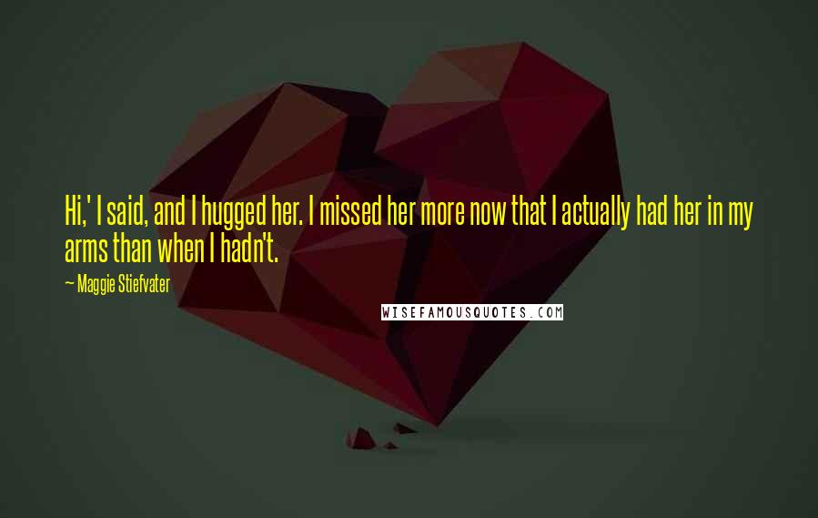 Maggie Stiefvater Quotes: Hi,' I said, and I hugged her. I missed her more now that I actually had her in my arms than when I hadn't.