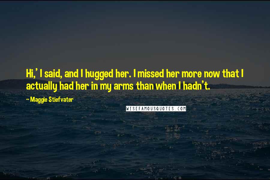 Maggie Stiefvater Quotes: Hi,' I said, and I hugged her. I missed her more now that I actually had her in my arms than when I hadn't.