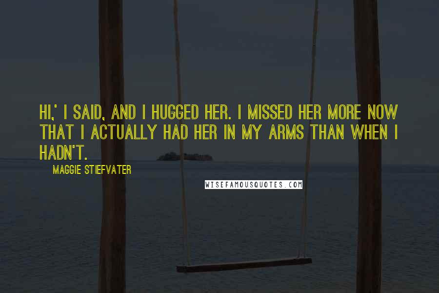 Maggie Stiefvater Quotes: Hi,' I said, and I hugged her. I missed her more now that I actually had her in my arms than when I hadn't.