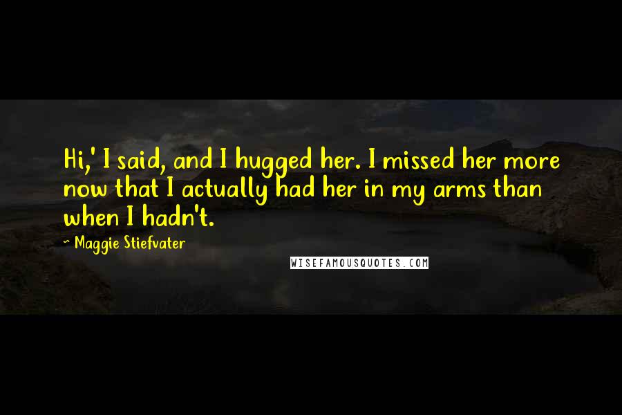 Maggie Stiefvater Quotes: Hi,' I said, and I hugged her. I missed her more now that I actually had her in my arms than when I hadn't.