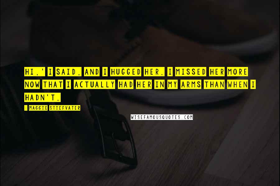 Maggie Stiefvater Quotes: Hi,' I said, and I hugged her. I missed her more now that I actually had her in my arms than when I hadn't.
